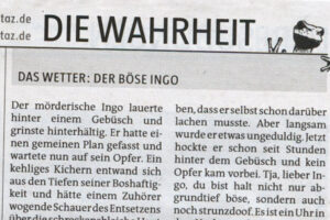 Der mörderische Ingo lauerte hinter einem Gebüsch und grinste hinterhältig. Er hatte einen gemeinen Plan gefasst und wartete nun auf sein Opfer. Ein kehliges Kichern entwand sich aus den Tiefen seiner Boshaftigkeit und hätte einem Zuhörer wogende Schauer des Entsetzens über die schreckensbleiche Haut gejagt. Ingo war tatsächlich so abgrundtief böse und verdorben, dass er selbst schon darüber lachen musste. Aber langsam wurde er etwas ungeduldig. Jetzt hockte er schon seit Stunden hinter dem Gebüsch und kein Opfer kam vorbei. Tja, lieber Ingo, du bist halt nicht nur abgrundtief böse, sondern auch noch strunzdoof. Es ist ein Uhr in der Nacht, und dein Gebüsch steht im Schaufenster des Naturkundemuseums. Du Trottel!